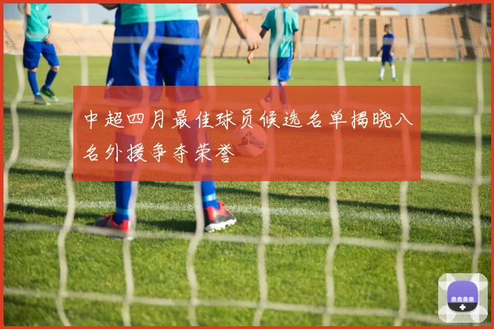 中超四月最佳球员候选名单揭晓八名外援争夺荣誉