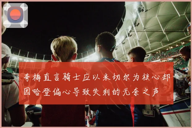 夸梅直言骑士应以米切尔为核心却因哈登偏心导致失利的无奈之声