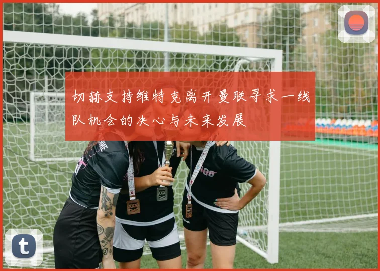 切赫支持维特克离开曼联寻求一线队机会的决心与未来发展