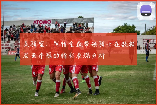 美骑蜜：阿特金森带领骑士在数据层面夺冠的精彩表现分析