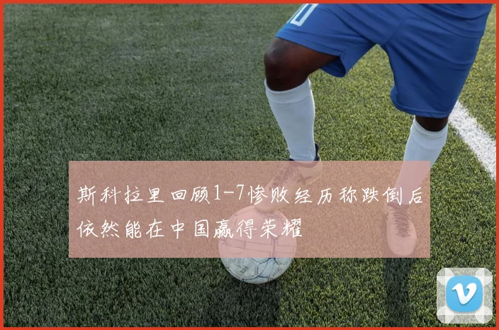 斯科拉里回顾1-7惨败经历称跌倒后依然能在中国赢得荣耀
