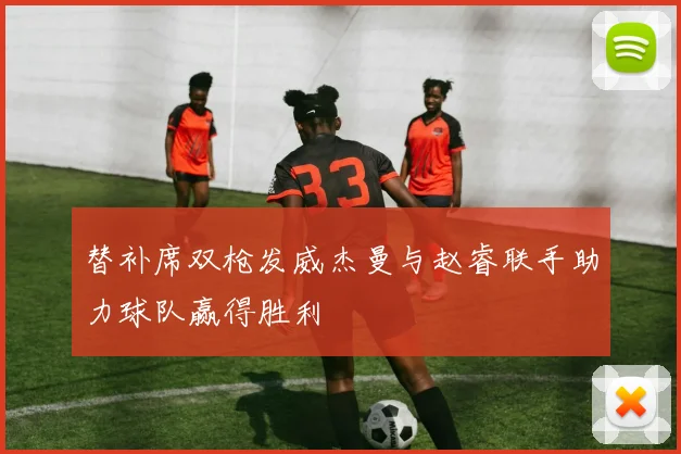 替补席双枪发威杰曼与赵睿联手助力球队赢得胜利