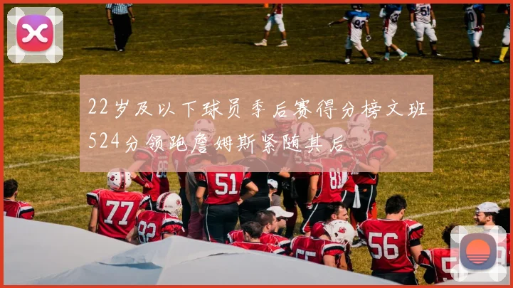 22岁及以下球员季后赛得分榜文班524分领跑詹姆斯紧随其后