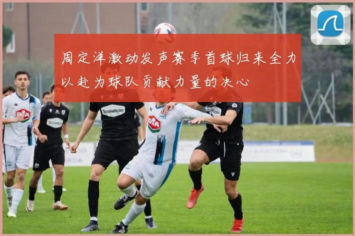 周定洋激动发声赛季首球归来全力以赴为球队贡献力量的决心