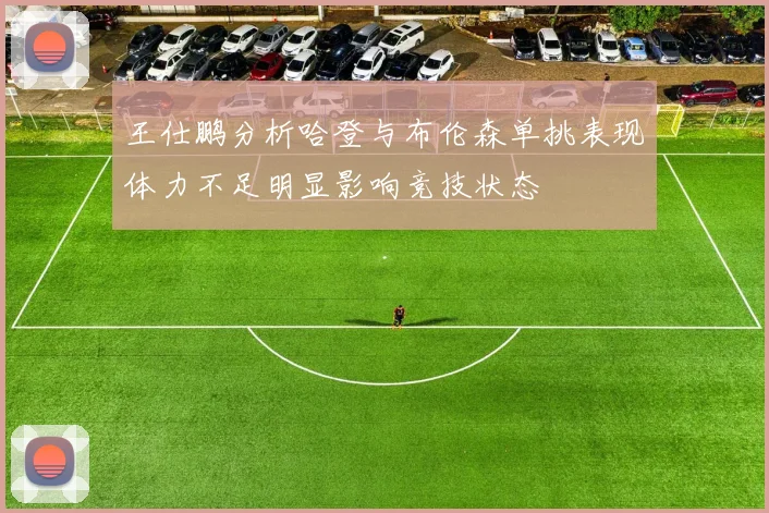 王仕鹏分析哈登与布伦森单挑表现体力不足明显影响竞技状态