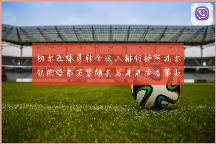 切尔西球员转会收入排行榜阿扎尔领衔哈弗茨紧随其后库库排名第七