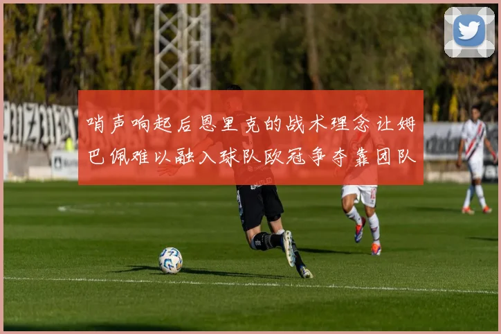 哨声响起后恩里克的战术理念让姆巴佩难以融入球队欧冠争夺靠团队配合与跑动