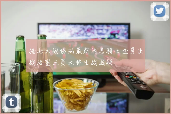 抢七大战伤病最新消息骑士全员出战活塞三员大将出战成疑
