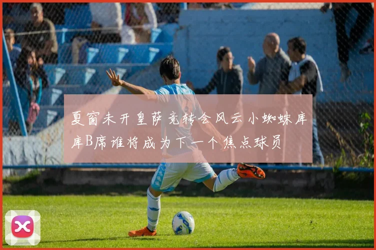 夏窗未开皇萨竞转会风云小蜘蛛库库B席谁将成为下一个焦点球员